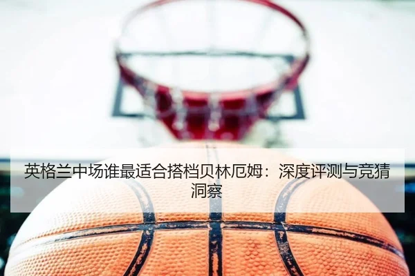 英格兰中场谁最适合搭档贝林厄姆：深度评测与竞猜洞察