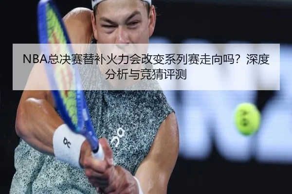 NBA总决赛替补火力会改变系列赛走向吗？深度分析与竞猜评测